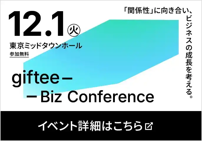 2026年12月1日(火) 東京ミッドタウンホール 参加無料 giftee Biz Conference 「関係性」に向き合い、ビジネスの成長を考える。 イベント詳細・応募はこちら