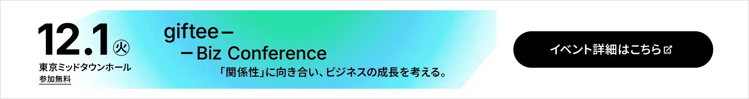 2026年12月1日(火) 東京ミッドタウンホール 参加無料 giftee Biz Conference 「関係性」に向き合い、ビジネスの成長を考える。 イベント詳細・応募はこちら
